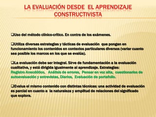 LA EVALUACIÓN DESDE EL APRENDIZAJE
                 CONSTRUCTIVISTA


Uso del método clínico-crítico. En contra de los exámenes.

Utiliza diversas estrategias y tácticas de evaluación que pongan en
funcionamiento los contenidos en contextos particulares diversos (variar cuanto
sea posible los marcos en los que se evalúa).

La evaluación debe ser integral. Sirve de fundamentación a la evaluación
cualitativa, y está dirigida igualmente al aprendizaje. Estrategias:
Registro Anecdótico, Análisis de errores, Pensar en voz alta, cuestionarios de
autoevaluación y entrevistas, Diarios, Evaluación de portafolio.

Evalua el mismo contenido con distintas técnicas: una actividad de evaluación
es parcial en cuanto a la naturaleza y amplitud de relaciones del significado
que explora.
 