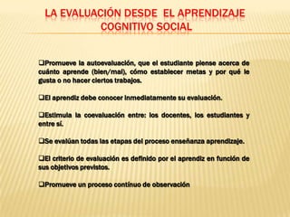 LA EVALUACIÓN DESDE EL APRENDIZAJE
            COGNITIVO SOCIAL


Promueve la autoevaluación, que el estudiante piense acerca de
cuánto aprende (bien/mal), cómo establecer metas y por qué le
gusta o no hacer ciertos trabajos.

El aprendiz debe conocer inmediatamente su evaluación.

Estimula la coevaluación entre: los docentes, los estudiantes y
entre sí.

Se evalúan todas las etapas del proceso enseñanza aprendizaje.

El criterio de evaluación es definido por el aprendiz en función de
sus objetivos previstos.

Promueve un proceso contínuo de observación
 