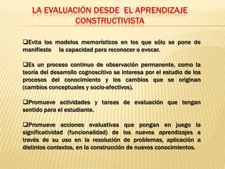LA EVALUACIÓN DESDE EL APRENDIZAJE
             CONSTRUCTIVISTA

Evita los modelos memorísticos en los que sólo se pone de
manifiesto la capacidad para reconocer o evocar.

Es un proceso continuo de observación permanente, como la
teoría del desarrollo cognoscitivo se interesa por el estudio de los
procesos del conocimiento y los cambios que se originan
(cambios conceptuales y socio-afectivos).

Promueve actividades y tareas de evaluación que tengan
sentido para el estudiante.

Promueve acciones evaluativas que pongan en juego la
significatividad (funcionalidad) de los nuevos aprendizajes a
través de su uso en la resolución de problemas, aplicación a
distintos contextos, en la construcción de nuevos conocimientos.
 