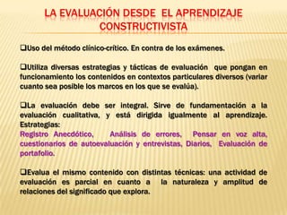 LA EVALUACIÓN DESDE EL APRENDIZAJE
                 CONSTRUCTIVISTA
Uso del método clínico-crítico. En contra de los exámenes.

Utiliza diversas estrategias y tácticas de evaluación que pongan en
funcionamiento los contenidos en contextos particulares diversos (variar
cuanto sea posible los marcos en los que se evalúa).

La evaluación debe ser integral. Sirve de fundamentación a la
evaluación cualitativa, y está dirigida igualmente al aprendizaje.
Estrategias:
Registro Anecdótico,     Análisis de errores, Pensar en voz alta,
cuestionarios de autoevaluación y entrevistas, Diarios, Evaluación de
portafolio.

Evalua el mismo contenido con distintas técnicas: una actividad de
evaluación es parcial en cuanto a la naturaleza y amplitud de
relaciones del significado que explora.
 