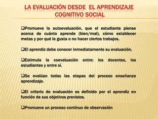 LA EVALUACIÓN DESDE EL APRENDIZAJE
           COGNITIVO SOCIAL

Promueve la autoevaluación, que el estudiante piense
acerca de cuánto aprende (bien/mal), cómo establecer
metas y por qué le gusta o no hacer ciertos trabajos.

El aprendiz debe conocer inmediatamente su evaluación.

Estimula la coevaluación     entre:   los   docentes,   los
estudiantes y entre sí.

Se evalúan todas las etapas del proceso enseñanza
aprendizaje.

El criterio de evaluación es definido por el aprendiz en
función de sus objetivos previstos.

Promueve un proceso contínuo de observación
 