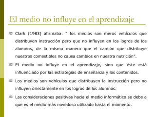 El medio no influye en el aprendizaje Clark (1983) afirmaba: “ los medios son meros vehículos que distribuyen instrucción pero que no influyen en los logros de los alumnos, de la misma manera que el camión que distribuye nuestros comestibles no causa cambios en nuestra nutrición”. El medio no influye en el aprendizaje, sino que éste está influenciado por las estrategias de enseñanza y los contenidos. Los medios son vehículos que distribuyen la instrucción pero no influyen directamente en los logros de los alumnos. Las consideraciones positivas hacia el medio informático se debe a que es el medio más novedoso utilizado hasta el momento. 