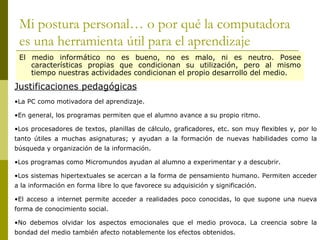 Mi postura personal… o por qué la computadora es una herramienta útil para el aprendizaje El medio informático no es bueno, no es malo, ni es neutro. Posee características propias que condicionan su utilización, pero al mismo tiempo nuestras actividades condicionan el propio desarrollo del medio. Justificaciones pedagógicas La PC como motivadora del aprendizaje. En general, los programas permiten que el alumno avance a su propio ritmo. Los procesadores de textos, planillas de cálculo, graficadores, etc. son muy flexibles y, por lo tanto útiles a muchas asignaturas; y ayudan a la formación de nuevas habilidades como la búsqueda y organización de la información. Los programas como Micromundos ayudan al alumno a experimentar y a descubrir. Los sistemas hipertextuales se acercan a la forma de pensamiento humano. Permiten acceder a la información en forma libre lo que favorece su adquisición y significación. El acceso a internet permite acceder a realidades poco conocidas, lo que supone una nueva forma de conocimiento social. No debemos olvidar los aspectos emocionales que el medio provoca. La creencia sobre la bondad del medio también afecto notablemente los efectos obtenidos. 