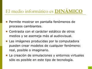 El medio informático es  DINÁMICO Permite mostrar en pantalla fenómenos de procesos cambiantes. Contrasta con el carácter estático de otros medios y se asemeja más al audiovisual. Las imágenes producidas por la computadora pueden crear modelos de cualquier fenómeno: real, posible o imaginario. La creación de simulaciones y entornos virtuales sólo es posible en este tipo de tecnología. 