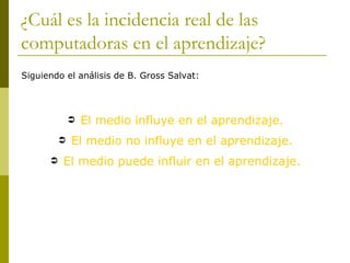 ¿Cuál es la incidencia real de las
computadoras en el aprendizaje?
Siguiendo el análisis de B. Gross Salvat:




                 El medio influye en el aprendizaje.
             El medio no influye en el aprendizaje.
         El medio puede influir en el aprendizaje.
 