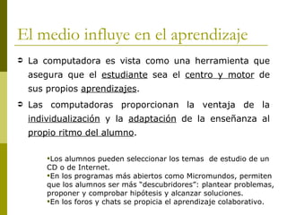 El medio influye en el aprendizaje
   La computadora es vista como una herramienta que
    asegura que el estudiante sea el centro y motor de
    sus propios aprendizajes.
   Las computadoras proporcionan la ventaja de la
    individualización y la adaptación de la enseñanza al
    propio ritmo del alumno.

        Los alumnos pueden seleccionar los temas de estudio de un
        CD o de Internet.
        En los programas más abiertos como Micromundos, permiten
        que los alumnos ser más “descubridores”: plantear problemas,
        proponer y comprobar hipótesis y alcanzar soluciones.
        En los foros y chats se propicia el aprendizaje colaborativo.
 