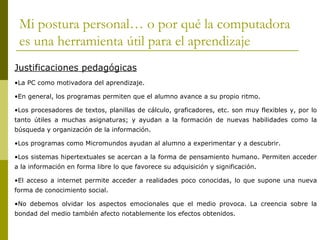 Mi postura personal… o por qué la computadora
 es una herramienta útil para el aprendizaje
Justificaciones pedagógicas
•La PC como motivadora del aprendizaje.

•En general, los programas permiten que el alumno avance a su propio ritmo.

•Los procesadores de textos, planillas de cálculo, graficadores, etc. son muy flexibles y, por lo
tanto útiles a muchas asignaturas; y ayudan a la formación de nuevas habilidades como la
búsqueda y organización de la información.

•Los programas como Micromundos ayudan al alumno a experimentar y a descubrir.

•Los sistemas hipertextuales se acercan a la forma de pensamiento humano. Permiten acceder
a la información en forma libre lo que favorece su adquisición y significación.

•El acceso a internet permite acceder a realidades poco conocidas, lo que supone una nueva
forma de conocimiento social.

•No debemos olvidar los aspectos emocionales que el medio provoca. La creencia sobre la
bondad del medio también afecto notablemente los efectos obtenidos.
 