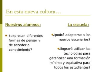 En esta nueva cultura…

Nuestros alumnos:                  La escuela:

 ¿expresan diferentes     ¿podrá adaptarse a los
 formas de pensar y          nuevos escenarios?
 de acceder al
 conocimiento?                ¿logrará utilizar las
                                 tecnologías para
                        garantizar una formación
                        mínima y equitativa para
                           todos los estudiantes?
 