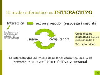 El medio informático es INTERACTIVO

   Interacción            Acción y reacción (respuesta inmediata)

Está determinada
por el diseño del                                   Otros medios
software y el
hardware utilizado
                                                    interactivos (aunque
                     usuario      computadora       en menor grado) :

                                                    TV, radio, video




      La interactividad del medio debe tener como finalidad la de
         provocar un pensamiento reflexivo y personal.
 