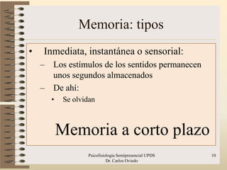 Memoria: tipos
•   Inmediata, instantánea o sensorial:
    –   Los estímulos de los sentidos permanecen
        unos segundos almacenados
    –   De ahí:
        •    Se olvidan



            Memoria a corto plazo
                    Psicofisiologia Semipresencial UPDS   10
                              Dr. Carlos Oviedo
 