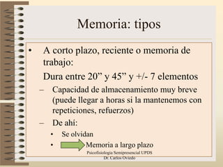 Memoria: tipos
•   A corto plazo, reciente o memoria de
    trabajo:
    Dura entre 20” y 45” y +/- 7 elementos
    –   Capacidad de almacenamiento muy breve
        (puede llegar a horas si la mantenemos con
        repeticiones, refuerzos)
    –   De ahí:
        •   Se olvidan
        •           Memoria a largo plazo
                   Psicofisiologia Semipresencial UPDS   11
                             Dr. Carlos Oviedo
 