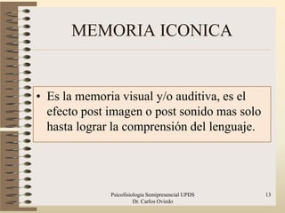 MEMORIA ICONICA


• Es la memoria visual y/o auditiva, es el
  efecto post imagen o post sonido mas solo
  hasta lograr la comprensión del lenguaje.




              Psicofisiologia Semipresencial UPDS   13
                        Dr. Carlos Oviedo
 