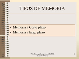 TIPOS DE MEMORIA


• Memoria a Corto plazo
• Memoria a largo plazo




             Psicofisiologia Semipresencial UPDS   15
                       Dr. Carlos Oviedo
 