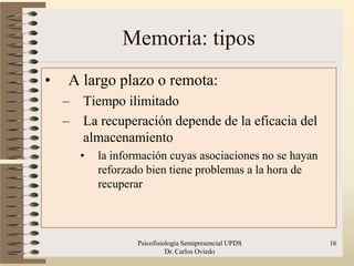 Memoria: tipos
•   A largo plazo o remota:
    –   Tiempo ilimitado
    –   La recuperación depende de la eficacia del
        almacenamiento
        •   la información cuyas asociaciones no se hayan
            reforzado bien tiene problemas a la hora de
            recuperar



                    Psicofisiologia Semipresencial UPDS     16
                              Dr. Carlos Oviedo
 