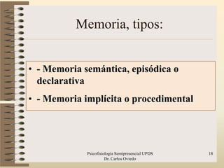 Memoria, tipos:


• - Memoria semántica, episódica o
  declarativa
• - Memoria implícita o procedimental




             Psicofisiologia Semipresencial UPDS   18
                       Dr. Carlos Oviedo
 