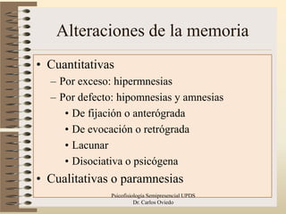 Alteraciones de la memoria
• Cuantitativas
  – Por exceso: hipermnesias
  – Por defecto: hipomnesias y amnesias
     • De fijación o anterógrada
     • De evocación o retrógrada
     • Lacunar
     • Disociativa o psicógena
• Cualitativas o paramnesias
              Psicofisiologia Semipresencial UPDS   21
                        Dr. Carlos Oviedo
 