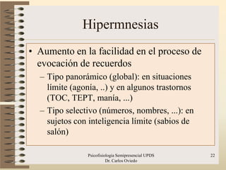 Hipermnesias
• Aumento en la facilidad en el proceso de
  evocación de recuerdos
  – Tipo panorámico (global): en situaciones
    límite (agonía, ..) y en algunos trastornos
    (TOC, TEPT, manía, ...)
  – Tipo selectivo (números, nombres, ...): en
    sujetos con inteligencia límite (sabios de
    salón)

                Psicofisiologia Semipresencial UPDS   22
                          Dr. Carlos Oviedo
 