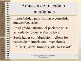 Amnesia de fijación o
          anterógrada
• Imposibilidad para formar o consolidar
  nuevos recuerdos
• En el grado extremo: el paciente no se
  acuerda de lo que acaba de hacer
• Suele haber confabulación: rellena los
  vacíos de memoria con invenciones
• En: TCE, ACV, tumores, sdr. Korsakoff

             Psicofisiologia Semipresencial UPDS   24
                       Dr. Carlos Oviedo
 