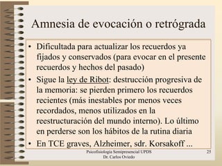Amnesia de evocación o retrógrada
• Dificultada para actualizar los recuerdos ya
  fijados y conservados (para evocar en el presente
  recuerdos y hechos del pasado)
• Sigue la ley de Ribot: destrucción progresiva de
  la memoria: se pierden primero los recuerdos
  recientes (más inestables por menos veces
  recordados, menos utilizados en la
  reestructuración del mundo interno). Lo último
  en perderse son los hábitos de la rutina diaria
• En TCE graves, Alzheimer, sdr. Korsakoff ...
                Psicofisiologia Semipresencial UPDS   25
                          Dr. Carlos Oviedo
 