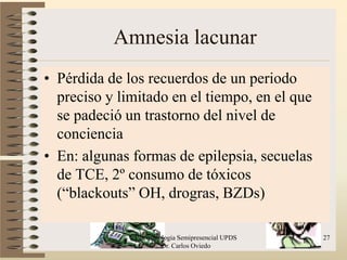 Amnesia lacunar
• Pérdida de los recuerdos de un periodo
  preciso y limitado en el tiempo, en el que
  se padeció un trastorno del nivel de
  conciencia
• En: algunas formas de epilepsia, secuelas
  de TCE, 2º consumo de tóxicos
  (“blackouts” OH, drogras, BZDs)

              Psicofisiologia Semipresencial UPDS   27
                        Dr. Carlos Oviedo
 