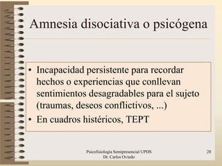 Amnesia disociativa o psicógena


• Incapacidad persistente para recordar
  hechos o experiencias que conllevan
  sentimientos desagradables para el sujeto
  (traumas, deseos conflictivos, ...)
• En cuadros histéricos, TEPT


              Psicofisiologia Semipresencial UPDS   28
                        Dr. Carlos Oviedo
 