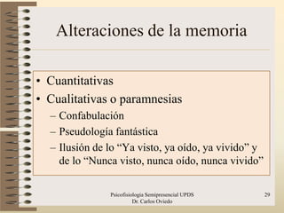 Alteraciones de la memoria

• Cuantitativas
• Cualitativas o paramnesias
  – Confabulación
  – Pseudología fantástica
  – Ilusión de lo “Ya visto, ya oído, ya vivido” y
    de lo “Nunca visto, nunca oído, nunca vivido”

               Psicofisiologia Semipresencial UPDS   29
                         Dr. Carlos Oviedo
 
