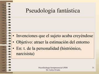 Pseudología fantástica



• Invenciones que el sujeto acaba creyéndose
• Objetivo: atraer la estimación del entorno
• En: t. de la personalidad (histriónico,
  narcisista)


              Psicofisiologia Semipresencial UPDS   31
                        Dr. Carlos Oviedo
 