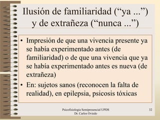 Ilusión de familiaridad (“ya ...”)
   y de extrañeza (“nunca ...”)
• Impresión de que una vivencia presente ya
  se había experimentado antes (de
  familiaridad) o de que una vivencia que ya
  se había experimentado antes es nueva (de
  extrañeza)
• En: sujetos sanos (reconocen la falta de
  realidad), en epilepsia, psicosis tóxicas

              Psicofisiologia Semipresencial UPDS   32
                        Dr. Carlos Oviedo
 