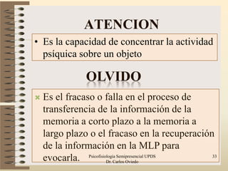 ATENCION
• Es la capacidad de concentrar la actividad
  psíquica sobre un objeto

               OLVIDO
   Es el fracaso o falla en el proceso de
    transferencia de la información de la
    memoria a corto plazo a la memoria a
    largo plazo o el fracaso en la recuperación
    de la información en la MLP para
    evocarla. Psicofisiologia Semipresencial UPDS
                        Dr. Carlos Oviedo
                                                  33
 