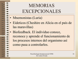 MEMORIAS
         EXCEPCIONALES
• Mnemonistas (Luria)
• Eideticos (Cheshire en Alicia en el país de
  las maravillas)
• Biofeedback. El individuo conoce,
  reconoce y aprende el funcionamiento de
  los procesos internos del organismo así
  como pasa a controlarlos.

              Psicofisiologia Semipresencial UPDS   34
                        Dr. Carlos Oviedo
 