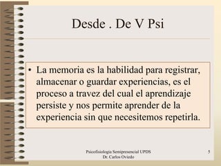 Desde . De V Psi


• La memoria es la habilidad para registrar,
  almacenar o guardar experiencias, es el
  proceso a travez del cual el aprendizaje
  persiste y nos permite aprender de la
  experiencia sin que necesitemos repetirla.


              Psicofisiologia Semipresencial UPDS   5
                        Dr. Carlos Oviedo
 