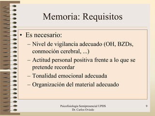 Memoria: Requisitos
• Es necesario:
  – Nivel de vigilancia adecuado (OH, BZDs,
    conmoción cerebral, ...)
  – Actitud personal positiva frente a lo que se
    pretende recordar
  – Tonalidad emocional adecuada
  – Organización del material adecuado


                Psicofisiologia Semipresencial UPDS   9
                          Dr. Carlos Oviedo
 