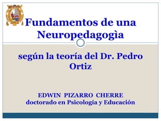 Fundamentos de una
Neuropedagogìa
según la teoría del Dr. Pedro
Ortiz
EDWIN PIZARRO CHERRE
doctorado en Psicología y Educación
 