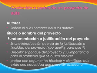 Autores


Señale el o los nombres del o los autores

Títulos o nombre del proyecto
Fundamentación o justificación del proyecto




Es una introducción acerca de la justificación o
finalidad del proyecto (¿porque?,¿ para que ?)
Describir el por qué del proyecto y su importancia
para el problema que se busca resolver.
probar con argumentos técnicos y científicos, que
existe una necesidad que debe ser satisfecha

 