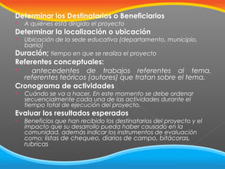 Determinar los Destinatarios o Beneficiarios


A quiénes está dirigido el proyecto

Determinar la localización o ubicación
Ubicación de la sede educativa (departamento, municipio,
barrio)
Duración; tiempo en que se realiza el proyecto


Referentes conceptuales:

antecedentes de trabajos referentes al tema,
referentes teóricos (autores) que tratan sobre el tema.
Cronograma de actividades


Cuándo se va a hacer, En este momento se debe ordenar
secuencialmente cada una de las actividades durante el
tiempo total de ejecución del proyecto.

Evaluar los resultados esperados
•

Beneficios que han recibido los destinatarios del proyecto y el
impacto que su desarrollo pueda haber causado en la
comunidad, además indicar los instrumentos de evaluación
como; listas de chequeo, diarios de campo, bitácoras,

rubricas

 