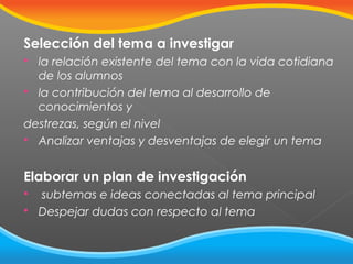 Selección del tema a investigar
la relación existente del tema con la vida cotidiana
de los alumnos
 la contribución del tema al desarrollo de
conocimientos y
destrezas, según el nivel
 Analizar ventajas y desventajas de elegir un tema


Elaborar un plan de investigación



subtemas e ideas conectadas al tema principal
Despejar dudas con respecto al tema

 