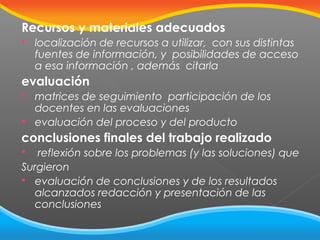 Recursos y materiales adecuados


localización de recursos a utilizar, con sus distintas
fuentes de información, y posibilidades de acceso
a esa información , además citarla

evaluación



matrices de seguimiento participación de los
docentes en las evaluaciones
evaluación del proceso y del producto

conclusiones finales del trabajo realizado
reflexión sobre los problemas (y las soluciones) que
Surgieron
 evaluación de conclusiones y de los resultados
alcanzados redacción y presentación de las
conclusiones


 