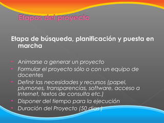 Etapa de búsqueda, planificación y puesta en
marcha







Animarse a generar un proyecto
Formular el proyecto sólo o con un equipo de
docentes
Definir las necesidades y recursos (papel,
plumones, transparencias, software, acceso a
Internet, textos de consulta etc.)
Disponer del tiempo para la ejecución
Duración del Proyecto (50 dias )

 