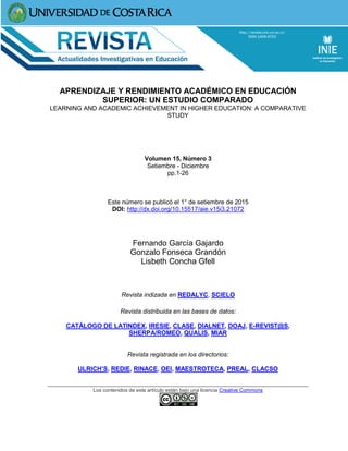 APRENDIZAJE Y RENDIMIENTO ACADÉMICO EN EDUCACIÓN
SUPERIOR: UN ESTUDIO COMPARADO
LEARNING AND ACADEMIC ACHIEVEMENT IN HIGHER EDUCATION: A COMPARATIVE
STUDY
Volumen 15, Número 3
Setiembre - Diciembre
pp.1-26
Este número se publicó el 1° de setiembre de 2015
DOI: http://dx.doi.org/10.15517/aie.v15i3.21072
Fernando García Gajardo
Gonzalo Fonseca Grandón
Lisbeth Concha Gfell
Revista indizada en REDALYC, SCIELO
Revista distribuida en las bases de datos:
CATÁLOGO DE LATINDEX, IRESIE, CLASE, DIALNET, DOAJ, E-REVIST@S,
SHERPA/ROMEO, QUALIS, MIAR
Revista registrada en los directorios:
ULRICH’S, REDIE, RINACE, OEI, MAESTROTECA, PREAL, CLACSO
Los contenidos de este artículo están bajo una licencia Creative Commons
 