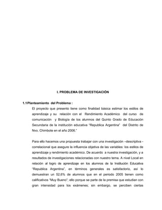I. PROBLEMA DE INVESTIGACIÓN


1.1 Planteamiento del Problema :
      El proyecto que presento tiene como finalidad básica estimar los estilos de
      aprendizaje y su relación con el Rendimiento Académico del curso de
      comunicación    y Biología de los alumnos del Quinto Grado de Educación
      Secundaria de la institución educativa “Republica Argentina” del Distrito de
      Nvo. Chimbote en el año 2006.”


      Para ello hacemos una propuesta trabajar con una investigación –descriptiva -
      correlacional que asegure la influencia objetiva de las variables: los estilos de
      aprendizaje y rendimiento académico. De acuerdo a nuestra investigación, y a
      resultados de investigaciones relacionadas con nuestro tema. A nivel Local en
      relación al logro de aprendizaje en los alumnos de la Institución Educativa
      “Republica Argentina”, en términos generales es satisfactorio, así lo
      demuestran un 52,6% de alumnos que en el periodo 2005 tienen como
      calificativos “Muy Bueno”; ello porque se parte de la premisa que estudian con
      gran intensidad para los exámenes; sin embargo, se perciben ciertas
 