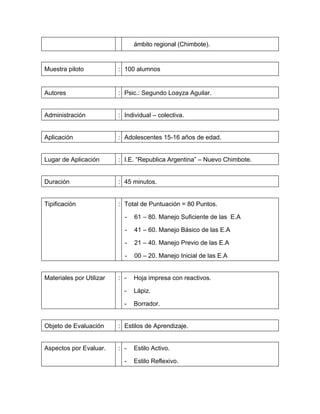 ámbito regional (Chimbote).


Muestra piloto            : 100 alumnos


Autores                   : Psic.: Segundo Loayza Aguilar.


Administración            : Individual – colectiva.


Aplicación                : Adolescentes 15-16 años de edad.


Lugar de Aplicación       : I.E. “Republica Argentina” – Nuevo Chimbote.


Duración                  : 45 minutos.


Tipificación              : Total de Puntuación = 80 Puntos.

                            -   61 – 80. Manejo Suficiente de las E.A

                            -   41 – 60. Manejo Básico de las E.A

                            -   21 – 40. Manejo Previo de las E.A

                            -   00 – 20. Manejo Inicial de las E.A


Materiales por Utilizar   : -   Hoja impresa con reactivos.

                            -   Lápiz.

                            -   Borrador.


Objeto de Evaluación      : Estilos de Aprendizaje.


Aspectos por Evaluar.     : -   Estilo Activo.

                            -   Estilo Reflexivo.
 