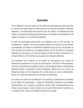 RESUMEN

Con el objetivo de conocer cuales son los estilos de aprendizaje que están presentes
en alumnos del quinto grado de secundaria de la Institución Educativa “Republica
Argentina”. La muestra para este estudio fue de 134 sujetos, sin embargo para este
trabajo, se presentan las diferencias observadas en los estilos de aprendizaje de 100
sujetos en relación a su rendimiento académico.

El estilo de aprendizaje predominante es el Reflexivo con un 41% del total        de
estudiantes en estudio y el de menor predominancia es el activo en un 4% del total
de estudiantes. En relación al rendimiento académico del curso de comunicación el
40% del total se encuentra en la categoría Bueno y el 5% del total en la categoría
deficiente. En tanto que en el curso de Biología el 38% del total se encuentra en la
categoría Bueno y el 4% del total se encuentra en la categoría deficiente.

Los resultados de la relación de los Estilos de Aprendizaje y los niveles de
Rendimiento Académico en el curso de comunicación del total de 100 estudiantes,
38 tienen un Rendimiento Académico, Bueno y 04 estudiantes tienen un Rendimiento
Deficiente donde 2 pertenecen al estilo Pragmático. Mientras que en el curso de
Biología del total de 100 estudiantes 40 de ellos tienen un nivel de Rendimiento,
Bueno y 01 solamente pertenece a los 4 Estilos de Aprendizaje.

En cuanto a los valores de la distribución Chi-cuadrada y Coeficiente de Correlación
de los Estilos de Aprendizaje y niveles de Rendimiento Académico son variables
independientes, con un grado de correlación positiva débil, interpretándose que los
Estilos de Aprendizaje no tienen relación con el nivel de Rendimiento Académico en
un margen de 5%, entonces la hipótesis general no se cumple.
 