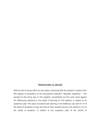 TRADUCCIÓN: AL INGLÉS

With the aim to know which are the styles of learning that are present in pupils of the
fifth degree of secondary of the Educational Institution “Republic Argentina ". The
sample for this study was of 134 subjects, nevertheless for this work, there appear
the differences observed in the styles of learning of 100 subjects in relation to its
academic yield. The style of predominant learning is the Reflexive one with 41 % of
the whole of students in study and that of minor predominance is the assets in 4 % of
the whole of students. In relation to the academic yield of the course of
 