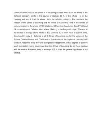 communication 40 % of the whole is in the category Well and 5 % of the whole in the
deficient category. While in the course of Biology 38 % of the whole          is in the
category well and 4 % of the whole     is in the deficient category. The results of the
relation of the Styles of Learning and the levels of Academic Yield in the course of
communication of the whole of 100 students, 38 have an Academic, Good Yield and
04 students have a Deficient Yield where 2 belong to the Pragmatic style. Whereas at
the course of Biology of the whole of 100 students 40 of them have a level of Yield,
Good and 01 only it     belongs to all 4 Styles of Learning. As for the values of the
Square Chi-distribution and Coefficient of Correlation of the Styles of Learning and
levels of Academic Yield they are changeable independent, with a degree of positive
weak correlation, being interpreted that the Styles of Learning do not have relation
with the level of Academic Yield in a margin of 5 %, then the general hypothesis is not
fulfilled.
 