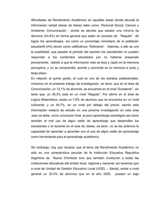 dificultades de Rendimiento Académico en aquellas áreas donde abunda la
información verbal (áreas de letras) tales como: Personal Social; Ciencia y
Ambiente; Comunicación ; donde se percibe que existen una minoría de
alumnos (43.4%) en forma general que están en proceso de “Regular” de
lograr los aprendizajes, así como un porcentaje minoritario de la población
estudiantil (4%) tienen como calificativos “Deficiente” . Además, a ello se une
la posibilidad, que pasado el periodo del examen los estudiantes no pueden
responder      a   los   contenidos   estudiados   por   no   haberse   preparado
previamente; debido a que la información sólo se leyó y captó en la memoria
perceptiva; y no se comprendió, asimiló y acomodó en la memoria a corto y
largo plazo.
En relación al quinto grado, el cual es uno de los estratos poblacionales,
inmersos en el presente trabajo de investigación, se tiene, que en el área de
Comunicación, un 12,1% de alumnos, se encuentra en el nivel “Excelente” ; en
tanto que, un 35,3% está en un nivel “Regular”. Por último en el área de
Lógico Matemática, existe un 7,9% de alumnos que se encuentra en un nivel
suficiente; y un 44,7%, en un nivel por debajo del previo; siendo esta
información materia de estudio en una próxima investigación en esta área
;esto se debe, como conclusión final, al poco aprendizaje estratégico así como
también al mal uso de algún estilo de aprendizaje que desarrollan los
estudiantes o el docente en el aula de clases, es decir, no se les potencia la
capacidad de aprender a aprender con el uso de algún estilo de aprendizaje
como herramienta para el aprendizaje académico.


Sin embargo, hay que recalcar que el tema del Rendimiento Académico no
sólo es una característica peculiar de la Institución Educativa Republica
Argentina de       Nuevo Chimbote sino que también involucran a todas las
instituciones educativas del ámbito local, regional y nacional; así tenemos que
a nivel de Unidad de Gestión Educativa Local (UGEL – Santa), existe a nivel
general un 32.5% de alumnos que en el año 2005,                  poseen un bajo
 