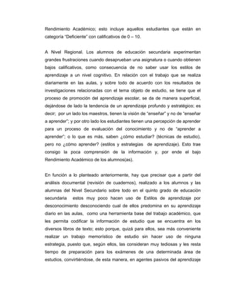 Rendimiento Académico; esto incluye aquellos estudiantes que están en
categoría “Deficiente” con calificativos de 0 – 10.


A Nivel Regional. Los alumnos de educación secundaria experimentan
grandes frustraciones cuando desaprueban una asignatura o cuando obtienen
bajos calificativos, como consecuencia de no saber usar los estilos de
aprendizaje a un nivel cognitivo. En relación con el trabajo que se realiza
diariamente en las aulas, y sobre todo de acuerdo con los resultados de
investigaciones relacionadas con el tema objeto de estudio, se tiene que el
proceso de promoción del aprendizaje escolar, se da de manera superficial,
dejándose de lado la tendencia de un aprendizaje profundo y estratégico; es
decir; por un lado los maestros, tienen la visión de “enseñar” y no de “enseñar
a aprender”; y por otro lado los estudiantes tienen una percepción de aprender
para un proceso de evaluación del conocimiento y no de “aprender a
aprender”; o lo que es más, saben ¿cómo estudiar? (técnicas de estudio),
pero no ¿cómo aprender? (estilos y estrategias de aprendizaje). Esto trae
consigo la poca comprensión de la información y, por ende el bajo
Rendimiento Académico de los alumnos(as).


En función a lo planteado anteriormente, hay que precisar que a partir del
análisis documental (revisión de cuadernos), realizado a los alumnos y las
alumnas del Nivel Secundario sobre todo en el quinto grado de educación
secundaria    estos muy poco hacen uso de Estilos de aprendizaje por
desconocimiento desconociendo cual de ellos predomina en su aprendizaje
diario en las aulas, como una herramienta base del trabajo académico, que
les permita codificar la información de estudio que se encuentra en los
diversos libros de texto; esto porque, quizá para ellos, sea más conveniente
realizar un trabajo memorístico de estudio sin hacer uso de ninguna
estrategia, puesto que, según ellos, las consideran muy tediosas y les resta
tiempo de preparación para los exámenes de una determinada área de
estudios, convirtiéndose, de esta manera, en agentes pasivos del aprendizaje
 