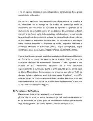 y no en agentes capaces de ser protagonistas y constructores de su propio
     conocimiento en las aulas.


     Por otro lado, existe una despreocupación parcial por parte de los maestros al
     no capacitarse en el manejo de los Estilos de aprendizaje como un
     mecanismo para desarrollar la capacidad de aprender a aprender en los
     alumnos; ello se demuestra porque en sus sesiones de aprendizaje no hacen
     mención a ello (como parte de las estrategia metodológica), y lo que es más,
     la organización de los contenidos se hace de manera literal o lineal, a través
     de los conocidos resúmenes de contenidos, no utilizando otras estrategias
     como: cuadros sinópticos o esquemas de llaves, esquemas verticales o
     numéricos, Ministerio de Educación (2005);          mapas conceptuales, mapas
     semánticos, redes conceptuales, mapas mentales, etc. ONTORIA (2005).


     En cuanto al ámbito nacional, según los resultados publicados por el Ministerio
     de Educación – Unidad de Medición de la Calidad (2005) sobre la IV
     Evaluación Nacional del Rendimiento Estudiantil – 2004, aplicada a una
     muestra    de   843    instituciones   educativas    en     el   nivel   secundario
     específicamente, a alumnos de cuarto y quinto segundo grado, en las áreas
     de Lógico Matemática y Comunicación , se encuentra que sólo un 15,1% de
     alumnos de 2do grado tienen un nivel de desempeño “Excelente” y un 46,1%,
     está por debajo del previo en el área de Comunicación. Asimismo, en el área
     Lógico Matemática, un 9,6% de los alumnos tiene un desempeño “Bueno y un
     44,2%, está en la categoría “Regular”.


1.2 Formulación Del Problema
     El problema a tratar en la investigación es el siguiente:
     ¿Existe relación entre los estilos de aprendizaje y el rendimiento académico
     en los estudiantes del quinto grado de secundaria de la Institución Educativa
     “Republica Argentina “ del Distrito de Nvo. Chimbote en el año 2006.”
 