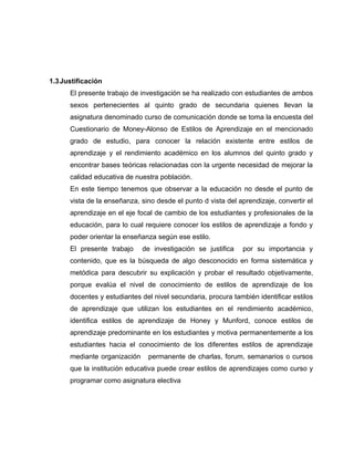 1.3 Justificación
      El presente trabajo de investigación se ha realizado con estudiantes de ambos
      sexos pertenecientes al quinto grado de secundaria quienes llevan la
      asignatura denominado curso de comunicación donde se toma la encuesta del
      Cuestionario de Money-Alonso de Estilos de Aprendizaje en el mencionado
      grado de estudio, para conocer la relación existente entre estilos de
      aprendizaje y el rendimiento académico en los alumnos del quinto grado y
      encontrar bases teóricas relacionadas con la urgente necesidad de mejorar la
      calidad educativa de nuestra población.
      En este tiempo tenemos que observar a la educación no desde el punto de
      vista de la enseñanza, sino desde el punto d vista del aprendizaje, convertir el
      aprendizaje en el eje focal de cambio de los estudiantes y profesionales de la
      educación, para lo cual requiere conocer los estilos de aprendizaje a fondo y
      poder orientar la enseñanza según ese estilo.
      El presente trabajo     de investigación se justifica   por su importancia y
      contenido, que es la búsqueda de algo desconocido en forma sistemática y
      metódica para descubrir su explicación y probar el resultado objetivamente,
      porque evalúa el nivel de conocimiento de estilos de aprendizaje de los
      docentes y estudiantes del nivel secundaria, procura también identificar estilos
      de aprendizaje que utilizan los estudiantes en el rendimiento académico,
      identifica estilos de aprendizaje de Honey y Munford, conoce estilos de
      aprendizaje predominante en los estudiantes y motiva permanentemente a los
      estudiantes hacia el conocimiento de los diferentes estilos de aprendizaje
      mediante organización    permanente de charlas, forum, semanarios o cursos
      que la institución educativa puede crear estilos de aprendizajes como curso y
      programar como asignatura electiva
 
