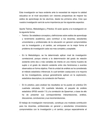 Esta investigación se hace evidente ante la necesidad de mejorar la calidad
educativa en el nivel secundario con visiones prospectivas de mejorar los
estilos de aprendizaje de los alumnos, desde los primeros años. Creo que
nuestra investigación será de suma importancia por los siguientes aspectos:


Aporte Teórico, Metodológico y Práctico: El autor aporta a la investigación en
la siguiente forma.
-   Teórico: Se establece conceptos y definiciones sobre estilos de aprendizaje
    y rendimiento académico, para contribuir a los docentes, estudiantes
    universitarios y profesionales de la educación en general comprometidos
    con la investigación y el cambio, así enriquecer en la mejor forma el
    problema de investigación cada vez mas completo y aceptable.


-   En lo Metodológico, se ha determinado aplicar nivel de investigación
    correlacional, porque orienta a la determinación del grado de relación
    existente entre dos o más variables de interés en una misma muestra de
    sujeto o el grado de relación existente entre dos fenómenos o eventos
    observados en forma objetiva. Para la unidad de análisis se ha considerado
    el método estadístico inferencial, lo cual también coadyuvara a la mayoría
    de los investigadores, porque generalmente aplican en la exploración,
    estadística descriptiva y la correlación de Pearson.


-   En lo práctico, para analizar los resultados se ha puesto en práctica Chi
    cuadrada calculada, Chi cuadrada tabulada, el paquete de análisis
    estadístico SPSS versión 7.5 y la correlación de Spearman, a base de ello
    ha   de   presentar   sus    correspondientes    interpretaciones,   análisis,
    discusiones, conclusiones y sus recomendaciones.

El trabajo de investigación mencionado, constituye una modesta contribución
para los docentes, profesionales en general y estudiantes Universitarios
comprometidos con la investigación y el cambio, porque especialmente el
 