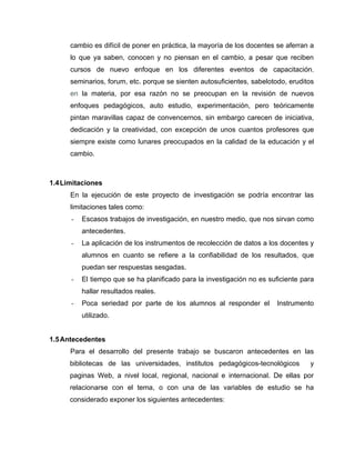 cambio es difícil de poner en práctica, la mayoría de los docentes se aferran a
      lo que ya saben, conocen y no piensan en el cambio, a pesar que reciben
      cursos de nuevo enfoque en los diferentes eventos de capacitación,
      seminarios, forum, etc. porque se sienten autosuficientes, sabelotodo, eruditos
      en la materia, por esa razón no se preocupan en la revisión de nuevos
      enfoques pedagógicos, auto estudio, experimentación, pero teóricamente
      pintan maravillas capaz de convencernos, sin embargo carecen de iniciativa,
      dedicación y la creatividad, con excepción de unos cuantos profesores que
      siempre existe como lunares preocupados en la calidad de la educación y el
      cambio.



1.4 Limitaciones
      En la ejecución de este proyecto de investigación se podría encontrar las
      limitaciones tales como:
      -   Escasos trabajos de investigación, en nuestro medio, que nos sirvan como
          antecedentes.
      -   La aplicación de los instrumentos de recolección de datos a los docentes y
          alumnos en cuanto se refiere a la confiabilidad de los resultados, que
          puedan ser respuestas sesgadas.
      -   El tiempo que se ha planificado para la investigación no es suficiente para
          hallar resultados reales.
      -   Poca seriedad por parte de los alumnos al responder el         Instrumento
          utilizado.


1.5 Antecedentes
      Para el desarrollo del presente trabajo se buscaron antecedentes en las
      bibliotecas de las universidades, institutos pedagógicos-tecnológicos        y
      paginas Web, a nivel local, regional, nacional e internacional. De ellas por
      relacionarse con el tema, o con una de las variables de estudio se ha
      considerado exponer los siguientes antecedentes:
 